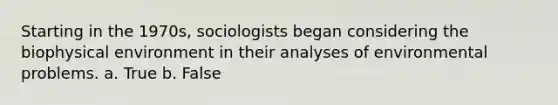 Starting in the 1970s, sociologists began considering the biophysical environment in their analyses of environmental problems. a. True b. False