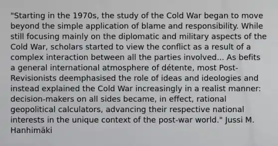 "Starting in the 1970s, the study of the Cold War began to move beyond the simple application of blame and responsibility. While still focusing mainly on the diplomatic and military aspects of the Cold War, scholars started to view the conflict as a result of a complex interaction between all the parties involved... As befits a general international atmosphere of détente, most Post-Revisionists deemphasised the role of ideas and ideologies and instead explained the Cold War increasingly in a realist manner: decision-makers on all sides became, in effect, rational geopolitical calculators, advancing their respective national interests in the unique context of the post-war world." Jussi M. Hanhimäki