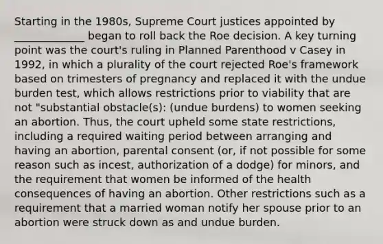 Starting in the 1980s, Supreme Court justices appointed by _____________ began to roll back the Roe decision. A key turning point was the court's ruling in Planned Parenthood v Casey in 1992, in which a plurality of the court rejected Roe's framework based on trimesters of pregnancy and replaced it with the undue burden test, which allows restrictions prior to viability that are not "substantial obstacle(s): (undue burdens) to women seeking an abortion. Thus, the court upheld some state restrictions, including a required waiting period between arranging and having an abortion, parental consent (or, if not possible for some reason such as incest, authorization of a dodge) for minors, and the requirement that women be informed of the health consequences of having an abortion. Other restrictions such as a requirement that a married woman notify her spouse prior to an abortion were struck down as and undue burden.