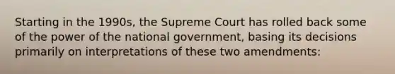 Starting in the 1990s, the Supreme Court has rolled back some of the power of the national government, basing its decisions primarily on interpretations of these two amendments: