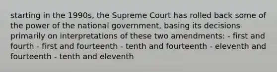 starting in the 1990s, the Supreme Court has rolled back some of the power of the national government, basing its decisions primarily on interpretations of these two amendments: - first and fourth - first and fourteenth - tenth and fourteenth - eleventh and fourteenth - tenth and eleventh