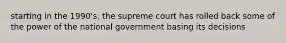 starting in the 1990's, the supreme court has rolled back some of the power of the national government basing its decisions