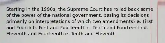 Starting in the 1990s, the Supreme Court has rolled back some of the power of the national government, basing its decisions primarily on interpretations of which two amendments? a. First and Fourth b. First and Fourteenth c. Tenth and Fourteenth d. Eleventh and Fourteenth e. Tenth and Eleventh