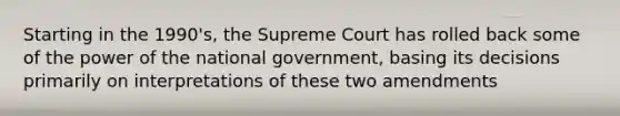 Starting in the 1990's, the Supreme Court has rolled back some of the power of the national government, basing its decisions primarily on interpretations of these two amendments