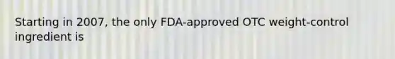 Starting in 2007, the only FDA-approved OTC weight-control ingredient is