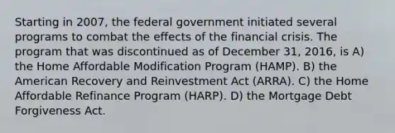 Starting in 2007, the federal government initiated several programs to combat the effects of the financial crisis. The program that was discontinued as of December 31, 2016, is A) the Home Affordable Modification Program (HAMP). B) the American Recovery and Reinvestment Act (ARRA). C) the Home Affordable Refinance Program (HARP). D) the Mortgage Debt Forgiveness Act.