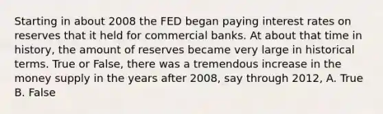 Starting in about 2008 the FED began paying interest rates on reserves that it held for commercial banks. At about that time in​ history, the amount of reserves became very large in historical terms. True or​ False, there was a tremendous increase in the money supply in the years after​ 2008, say through​ 2012, A. True B. False