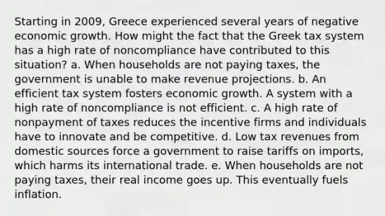 Starting in 2009, Greece experienced several years of negative economic growth. How might the fact that the Greek tax system has a high rate of noncompliance have contributed to this situation? a. When households are not paying taxes, the government is unable to make revenue projections. b. An efficient tax system fosters economic growth. A system with a high rate of noncompliance is not efficient. c. A high rate of nonpayment of taxes reduces the incentive firms and individuals have to innovate and be competitive. d. Low tax revenues from domestic sources force a government to raise tariffs on imports, which harms its international trade. e. When households are not paying taxes, their real income goes up. This eventually fuels inflation.