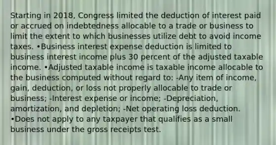 Starting in 2018, Congress limited the deduction of interest paid or accrued on indebtedness allocable to a trade or business to limit the extent to which businesses utilize debt to avoid income taxes. •Business interest expense deduction is limited to business interest income plus 30 percent of the adjusted taxable income. •Adjusted taxable income is taxable income allocable to the business computed without regard to: -Any item of income, gain, deduction, or loss not properly allocable to trade or business; -Interest expense or income; -Depreciation, amortization, and depletion; -Net operating loss deduction. •Does not apply to any taxpayer that qualifies as a small business under the gross receipts test.