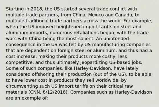 Starting in 2018, the US started several trade conflict with multiple trade partners, from China, Mexico and Canada, to multiple traditional trade partners across the world. For example, when the US imposed heightened import tariffs on steel and aluminum imports, numerous retaliations began, with the trade wars with China being the most salient. An unintended consequence in the US was felt by US manufacturing companies that are dependent on foreign steel or aluminum, and thus had a cost increase, making their products more costly, less competitive, and thus ultimately jeopardizing US-based jobs. Some of such companies, like Harley-Davidson, have lately considered offshoring their production (out of the US), to be able to have lower cost in products they sell worldwide, by circumventing such US import tariffs on their critical raw materials (CNN, 8/12/2018). Companies such as Harley-Davidson are an example of: