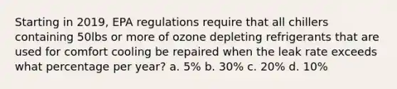 Starting in 2019, EPA regulations require that all chillers containing 50lbs or more of ozone depleting refrigerants that are used for comfort cooling be repaired when the leak rate exceeds what percentage per year? a. 5% b. 30% c. 20% d. 10%