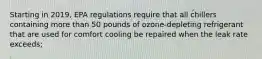 Starting in 2019, EPA regulations require that all chillers containing more than 50 pounds of ozone-depleting refrigerant that are used for comfort cooling be repaired when the leak rate exceeds;