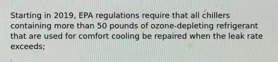 Starting in 2019, EPA regulations require that all chillers containing more than 50 pounds of ozone-depleting refrigerant that are used for comfort cooling be repaired when the leak rate exceeds;