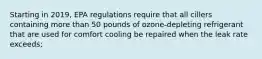 Starting in 2019, EPA regulations require that all cillers containing more than 50 pounds of ozone-depleting refrigerant that are used for comfort cooling be repaired when the leak rate exceeds;