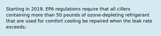 Starting in 2019, EPA regulations require that all cillers containing more than 50 pounds of ozone-depleting refrigerant that are used for comfort cooling be repaired when the leak rate exceeds;