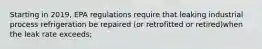 Starting in 2019, EPA regulations require that leaking industrial process refrigeration be repaired (or retrofitted or retired)when the leak rate exceeds;