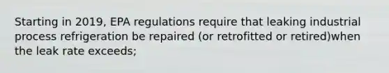 Starting in 2019, EPA regulations require that leaking industrial process refrigeration be repaired (or retrofitted or retired)when the leak rate exceeds;