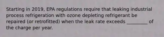 Starting in 2019, EPA regulations require that leaking industrial process refrigeration with ozone depleting refrigerant be repaired (or retrofitted) when the leak rate exceeds _________ of the charge per year.