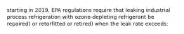 starting in 2019, EPA regulations require that leaking industrial process refrigeration with ozone-depleting refrigerant be repaired( or retorfitted or retired) when the leak rate exceeds: