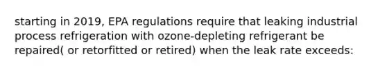 starting in 2019, EPA regulations require that leaking industrial process refrigeration with ozone-depleting refrigerant be repaired( or retorfitted or retired) when the leak rate exceeds: