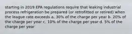 starting in 2019 EPA regulations require that leaking industrial process refrigeration be prepared (or retrofitted or retired) when the league rate exceeds a. 30% of the charge per year b. 20% of the charge per year c. 10% of the charge per year d. 5% of the charge per year