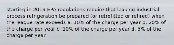 starting in 2019 EPA regulations require that leaking industrial process refrigeration be prepared (or retrofitted or retired) when the league rate exceeds a. 30% of the charge per year b. 20% of the charge per year c. 10% of the charge per year d. 5% of the charge per year