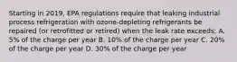 Starting in 2019, EPA regulations require that leaking industrial process refrigeration with ozone-depleting refrigerants be repaired (or retrofitted or retired) when the leak rate exceeds; A. 5% of the charge per year B. 10% of the charge per year C. 20% of the charge per year D. 30% of the charge per year