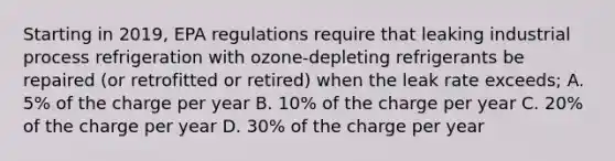 Starting in 2019, EPA regulations require that leaking industrial process refrigeration with ozone-depleting refrigerants be repaired (or retrofitted or retired) when the leak rate exceeds; A. 5% of the charge per year B. 10% of the charge per year C. 20% of the charge per year D. 30% of the charge per year