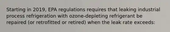 Starting in 2019, EPA regulations requires that leaking industrial process refrigeration with ozone-depleting refrigerant be repaired (or retrofitted or retired) when the leak rate exceeds: