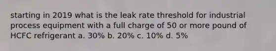 starting in 2019 what is the leak rate threshold for industrial process equipment with a full charge of 50 or more pound of HCFC refrigerant a. 30% b. 20% c. 10% d. 5%