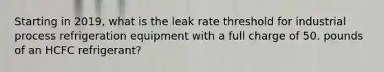 Starting in 2019, what is the leak rate threshold for industrial process refrigeration equipment with a full charge of 50. pounds of an HCFC refrigerant?