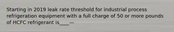 Starting in 2019 leak rate threshold for industrial process refrigeration equipment with a full charge of 50 or more pounds of HCFC refrigerant is____—
