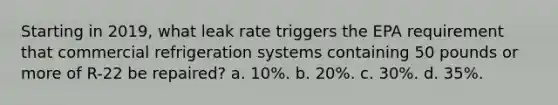 Starting in 2019, what leak rate triggers the EPA requirement that commercial refrigeration systems containing 50 pounds or more of R-22 be repaired? a. 10%. b. 20%. c. 30%. d. 35%.