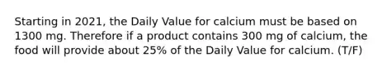 Starting in 2021, the Daily Value for calcium must be based on 1300 mg. Therefore if a product contains 300 mg of calcium, the food will provide about 25% of the Daily Value for calcium. (T/F)