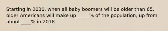 Starting in 2030, when all baby boomers will be older than 65, older Americans will make up _____% of the population, up from about ____% in 2018