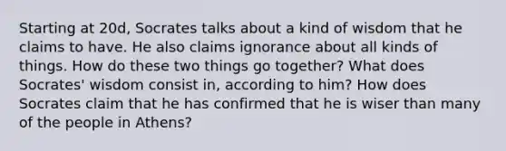 Starting at 20d, Socrates talks about a kind of wisdom that he claims to have. He also claims ignorance about all kinds of things. How do these two things go together? What does Socrates' wisdom consist in, according to him? How does Socrates claim that he has confirmed that he is wiser than many of the people in Athens?