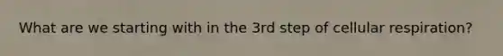 What are we starting with in the 3rd step of cellular respiration?