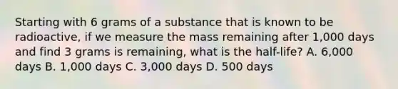 Starting with 6 grams of a substance that is known to be radioactive, if we measure the mass remaining after 1,000 days and find 3 grams is remaining, what is the half-life? A. 6,000 days B. 1,000 days C. 3,000 days D. 500 days