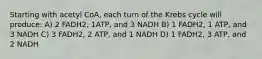 Starting with acetyl CoA, each turn of the Krebs cycle will produce: A) 2 FADH2, 1ATP, and 3 NADH B) 1 FADH2, 1 ATP, and 3 NADH C) 3 FADH2, 2 ATP, and 1 NADH D) 1 FADH2, 3 ATP, and 2 NADH