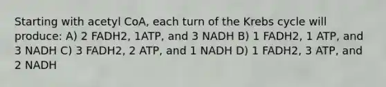 Starting with acetyl CoA, each turn of the Krebs cycle will produce: A) 2 FADH2, 1ATP, and 3 NADH B) 1 FADH2, 1 ATP, and 3 NADH C) 3 FADH2, 2 ATP, and 1 NADH D) 1 FADH2, 3 ATP, and 2 NADH