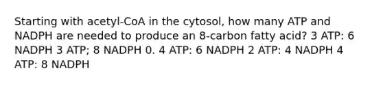 Starting with acetyl-CoA in the cytosol, how many ATP and NADPH are needed to produce an 8-carbon fatty acid? 3 ATP: 6 NADPH 3 ATP; 8 NADPH 0. 4 ATP: 6 NADPH 2 ATP: 4 NADPH 4 ATP: 8 NADPH