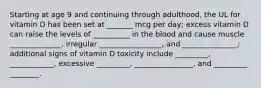 Starting at age 9 and continuing through adulthood, the UL for vitamin D has been set at _______ mcg per day; excess vitamin D can raise the levels of __________ in the blood and cause muscle ______________, irregular _________________, and _______________; additional signs of vitamin D toxicity include _________, ____________, excessive _________, ________________, and _________ ________.