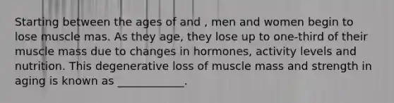 Starting between the ages of and , men and women begin to lose muscle mas. As they age, they lose up to one-third of their muscle mass due to changes in hormones, activity levels and nutrition. This degenerative loss of muscle mass and strength in aging is known as ____________.