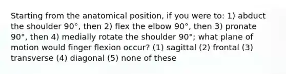 Starting from the anatomical position, if you were to: 1) abduct the shoulder 90°, then 2) flex the elbow 90°, then 3) pronate 90°, then 4) medially rotate the shoulder 90°; what plane of motion would finger flexion occur? (1) sagittal (2) frontal (3) transverse (4) diagonal (5) none of these