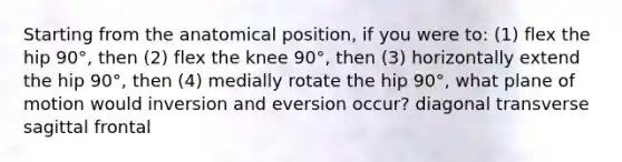 Starting from the anatomical position, if you were to: (1) flex the hip 90°, then (2) flex the knee 90°, then (3) horizontally extend the hip 90°, then (4) medially rotate the hip 90°, what plane of motion would inversion and eversion occur? diagonal transverse sagittal frontal