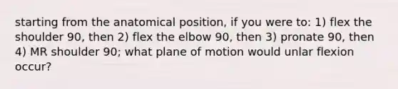 starting from the anatomical position, if you were to: 1) flex the shoulder 90, then 2) flex the elbow 90, then 3) pronate 90, then 4) MR shoulder 90; what plane of motion would unlar flexion occur?