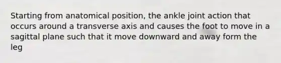 Starting from anatomical position, the ankle joint action that occurs around a transverse axis and causes the foot to move in a sagittal plane such that it move downward and away form the leg