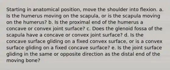 Starting in anatomical position, move the shoulder into flexion. a. Is the humerus moving on the scapula, or is the scapula moving on the humerus? b. Is the proximal end of the humerus a concave or convex joint surface? c. Does the glenoid fossa of the scapula have a concave or convex joint surface? d. Is the concave surface gliding on a fixed convex surface, or is a convex surface gliding on a fixed concave surface? e. Is the joint surface gliding in the same or opposite direction as the distal end of the moving bone?