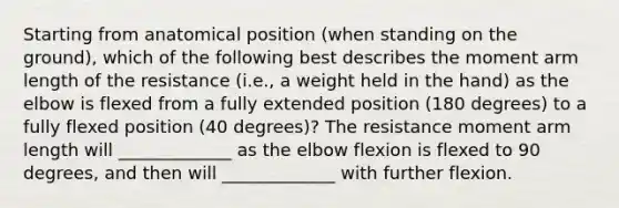 Starting from anatomical position (when standing on the ground), which of the following best describes the moment arm length of the resistance (i.e., a weight held in the hand) as the elbow is flexed from a fully extended position (180 degrees) to a fully flexed position (40 degrees)? The resistance moment arm length will _____________ as the elbow flexion is flexed to 90 degrees, and then will _____________ with further flexion.