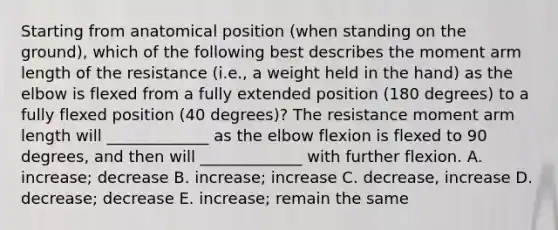 Starting from anatomical position (when standing on the ground), which of the following best describes the moment arm length of the resistance (i.e., a weight held in the hand) as the elbow is flexed from a fully extended position (180 degrees) to a fully flexed position (40 degrees)? The resistance moment arm length will _____________ as the elbow flexion is flexed to 90 degrees, and then will _____________ with further flexion. A. increase; decrease B. increase; increase C. decrease, increase D. decrease; decrease E. increase; remain the same